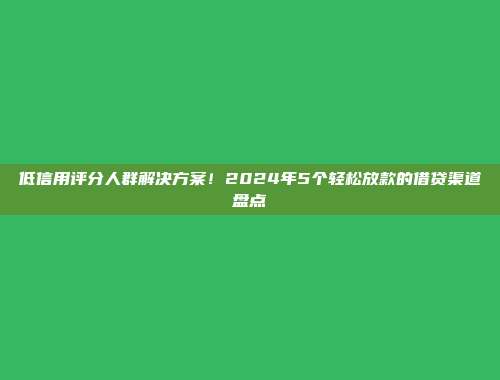 低信用评分人群解决方案！2024年5个轻松放款的借贷渠道盘点