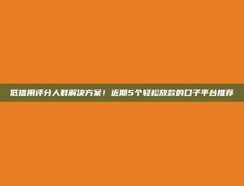 低信用评分人群解决方案！近期5个轻松放款的口子平台推荐