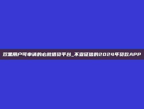 双黑用户可申请的必批借贷平台_不查征信的2024年贷款APP