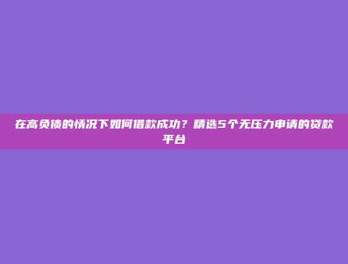 在高负债的情况下如何借款成功？精选5个无压力申请的贷款平台