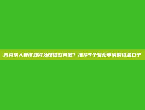 高负债人群该如何处理借款问题？推荐5个轻松申请的资金口子