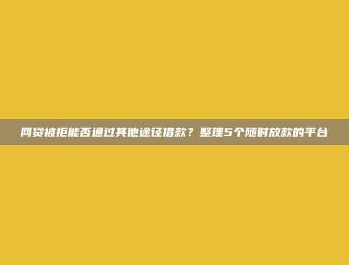 网贷被拒能否通过其他途径借款？整理5个随时放款的平台