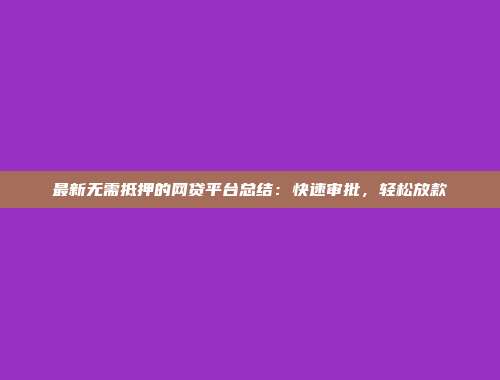 最新无需抵押的网贷平台总结：快速审批，轻松放款