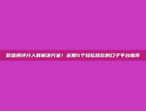 低信用评分人群解决方案！近期5个轻松放款的口子平台推荐