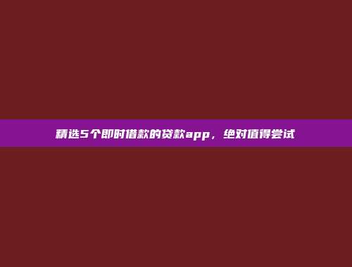 精选5个即时借款的贷款app，绝对值得尝试