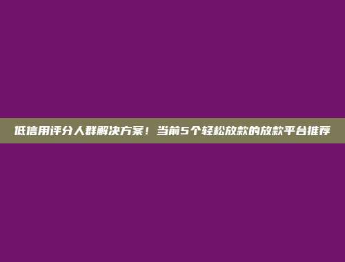 低信用评分人群解决方案！当前5个轻松放款的放款平台推荐