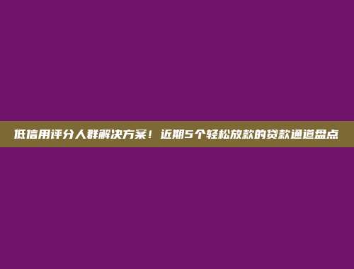 低信用评分人群解决方案！近期5个轻松放款的贷款通道盘点