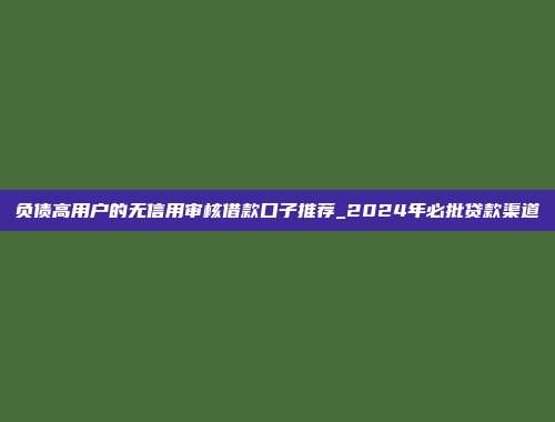 负债高用户的无信用审核借款口子推荐_2024年必批贷款渠道