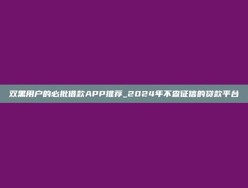 双黑用户的必批借款APP推荐_2024年不查征信的贷款平台