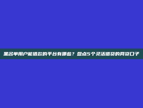 黑名单用户能借款的平台有哪些？盘点5个灵活借贷的网贷口子