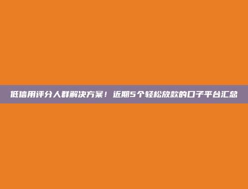 低信用评分人群解决方案！近期5个轻松放款的口子平台汇总