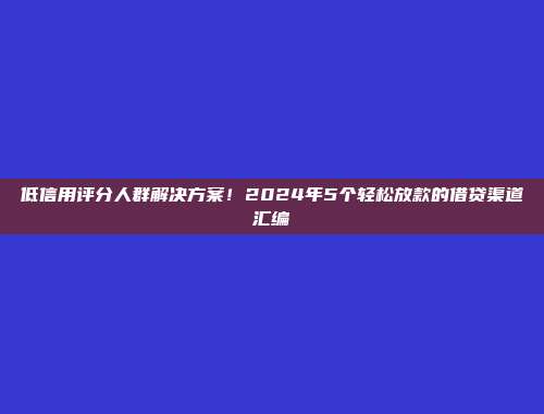 低信用评分人群解决方案！2024年5个轻松放款的借贷渠道汇编