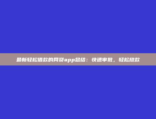 最新轻松借款的网贷app总结：快速审批，轻松放款