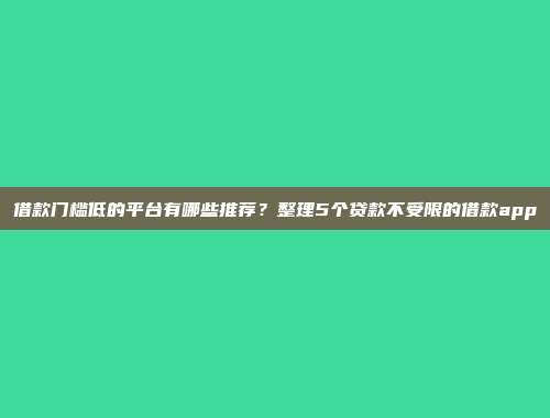 借款门槛低的平台有哪些推荐？整理5个贷款不受限的借款app