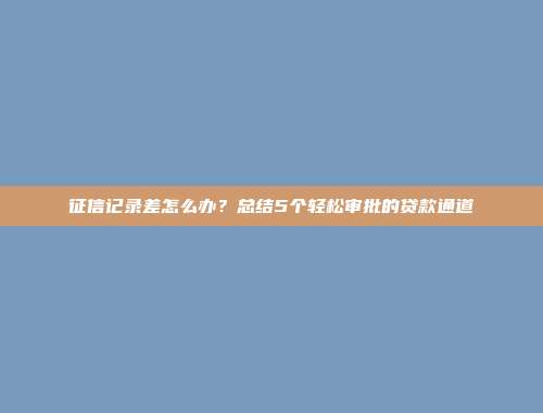 征信记录差怎么办？总结5个轻松审批的贷款通道