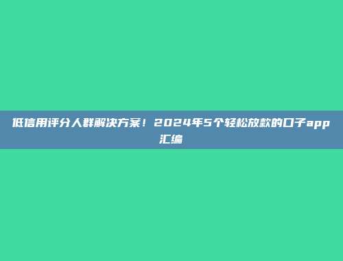 低信用评分人群解决方案！2024年5个轻松放款的口子app汇编