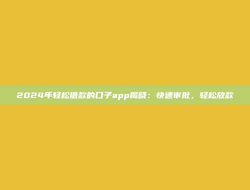 2024年轻松借款的口子app揭晓：快速审批，轻松放款