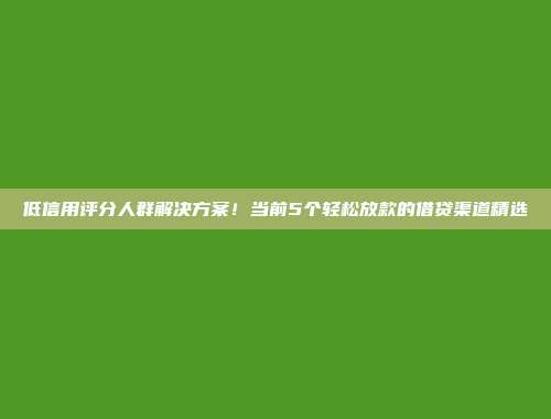 低信用评分人群解决方案！当前5个轻松放款的借贷渠道精选