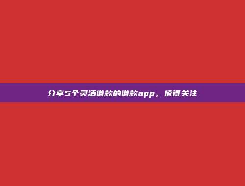 分享5个灵活借款的借款app，值得关注