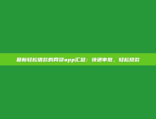 最新轻松借款的网贷app汇总：快速审批，轻松放款