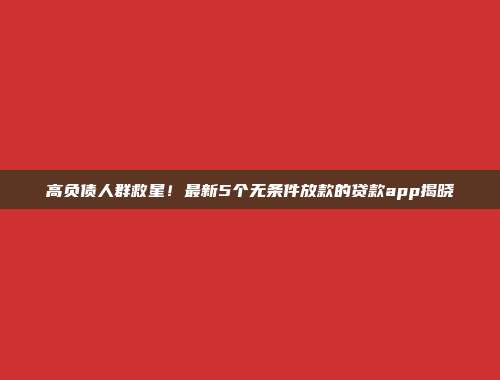 高负债人群救星！最新5个无条件放款的贷款app揭晓