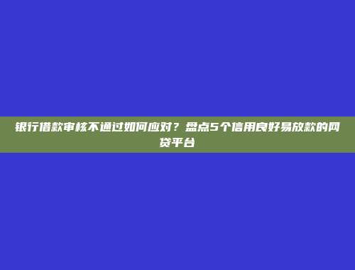 银行借款审核不通过如何应对？盘点5个信用良好易放款的网贷平台