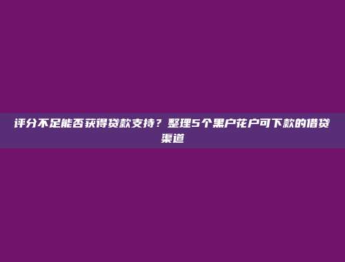 评分不足能否获得贷款支持？整理5个黑户花户可下款的借贷渠道