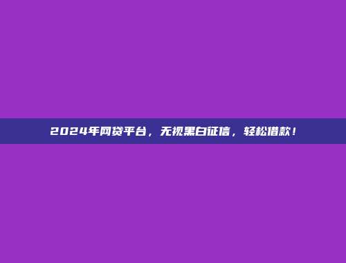 2024年网贷平台，无视黑白征信，轻松借款！