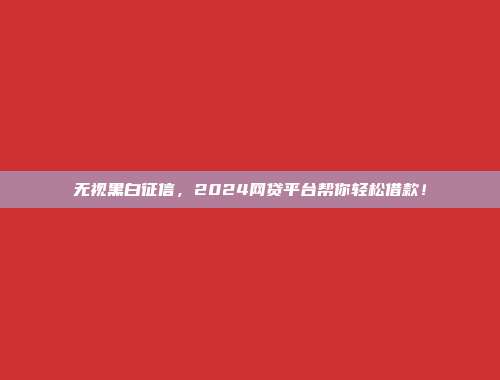 无视黑白征信，2024网贷平台帮你轻松借款！