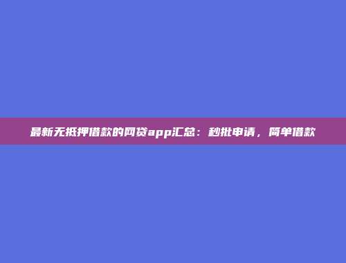 最新无抵押借款的网贷app汇总：秒批申请，简单借款