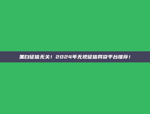 黑白征信无关！2024年无视征信网贷平台推荐！