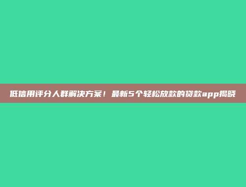 低信用评分人群解决方案！最新5个轻松放款的贷款app揭晓