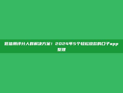 低信用评分人群解决方案！2024年5个轻松放款的口子app整理