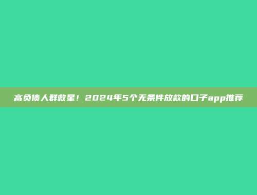 高负债人群救星！2024年5个无条件放款的口子app推荐