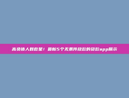 高负债人群救星！最新5个无条件放款的贷款app展示