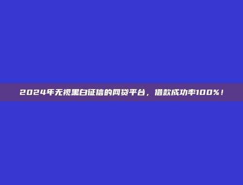 2024年无视黑白征信的网贷平台，借款成功率100%！