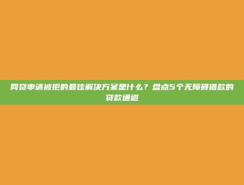 网贷申请被拒的最佳解决方案是什么？盘点5个无障碍借款的贷款通道