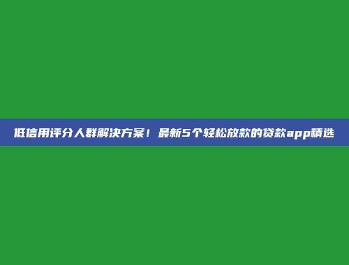 低信用评分人群解决方案！最新5个轻松放款的贷款app精选