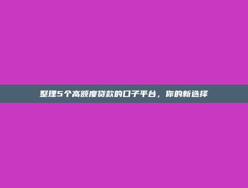 整理5个高额度贷款的口子平台，你的新选择