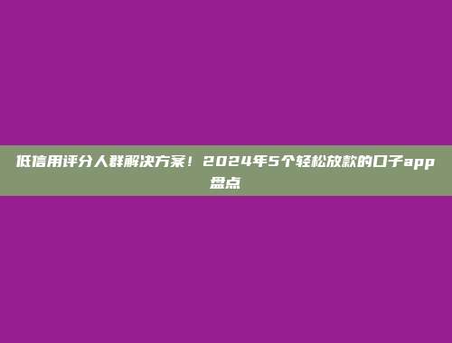 低信用评分人群解决方案！2024年5个轻松放款的口子app盘点