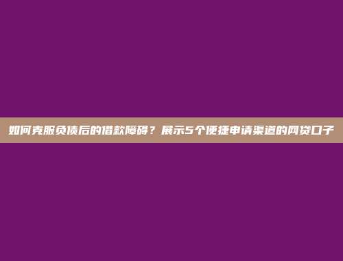 如何克服负债后的借款障碍？展示5个便捷申请渠道的网贷口子