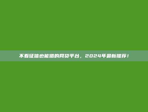 不看征信也能借的网贷平台，2024年最新推荐！