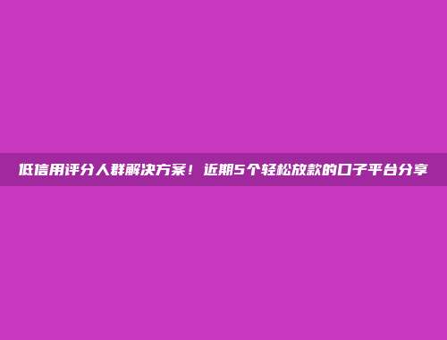 低信用评分人群解决方案！近期5个轻松放款的口子平台分享