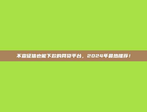 不查征信也能下款的网贷平台，2024年最热推荐！