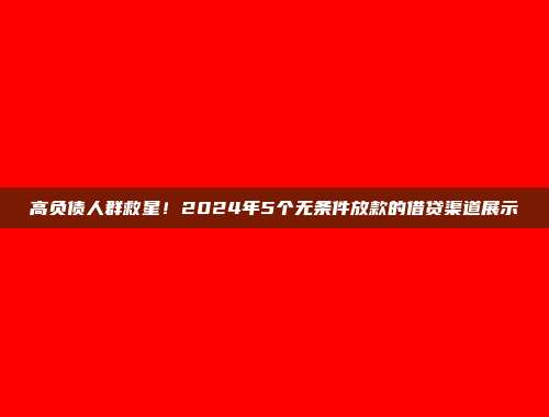 高负债人群救星！2024年5个无条件放款的借贷渠道展示