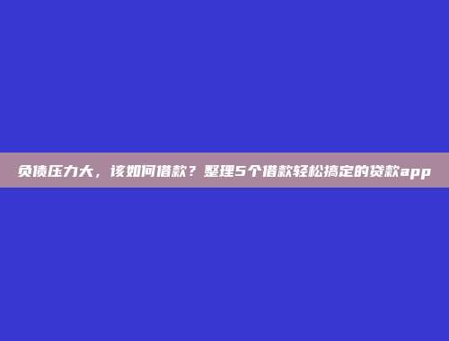 负债压力大，该如何借款？整理5个借款轻松搞定的贷款app