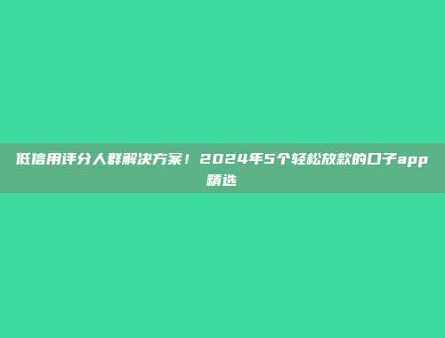 低信用评分人群解决方案！2024年5个轻松放款的口子app精选