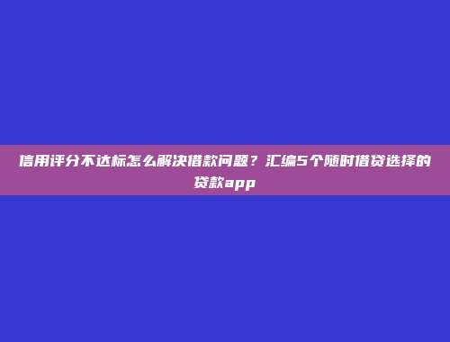 信用评分不达标怎么解决借款问题？汇编5个随时借贷选择的贷款app