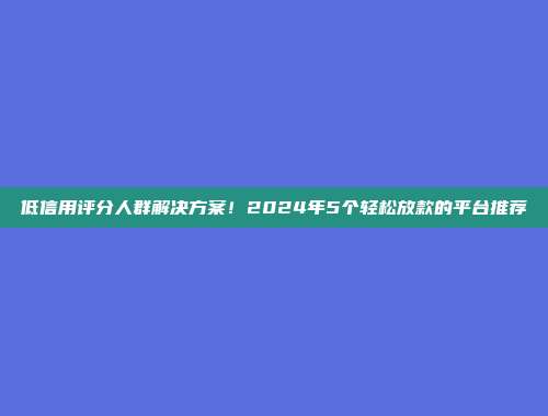 低信用评分人群解决方案！2024年5个轻松放款的平台推荐