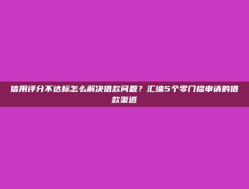 信用评分不达标怎么解决借款问题？汇编5个零门槛申请的借款渠道